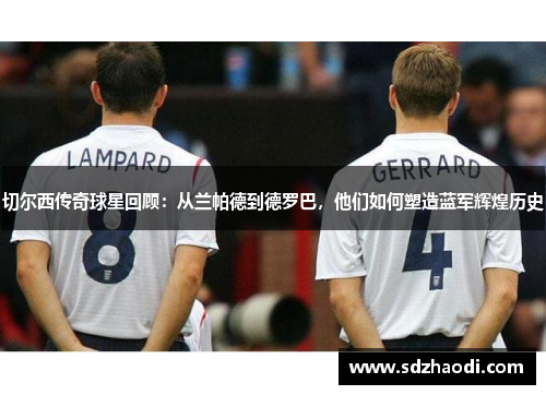 切尔西传奇球星回顾：从兰帕德到德罗巴，他们如何塑造蓝军辉煌历史