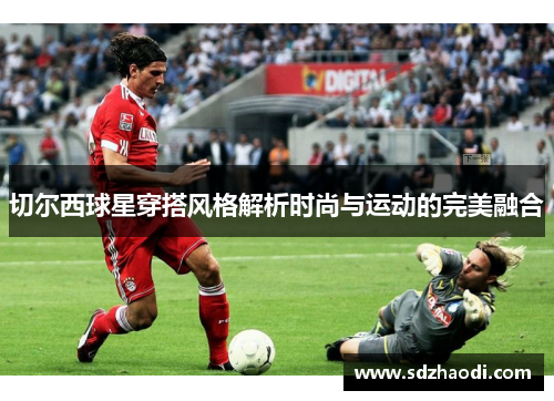 切尔西球星穿搭风格解析时尚与运动的完美融合