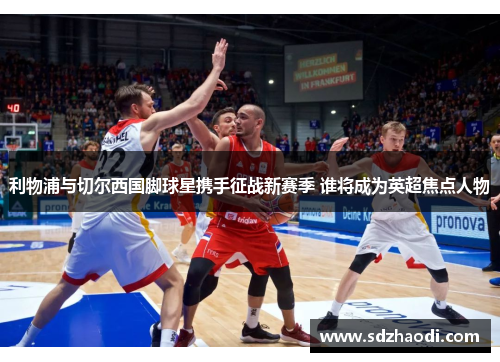 利物浦与切尔西国脚球星携手征战新赛季 谁将成为英超焦点人物
