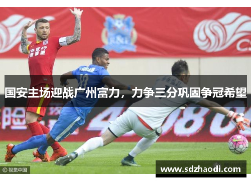 国安主场迎战广州富力，力争三分巩固争冠希望
