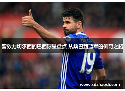 曾效力切尔西的巴西球星盘点 从桑巴到蓝军的传奇之路